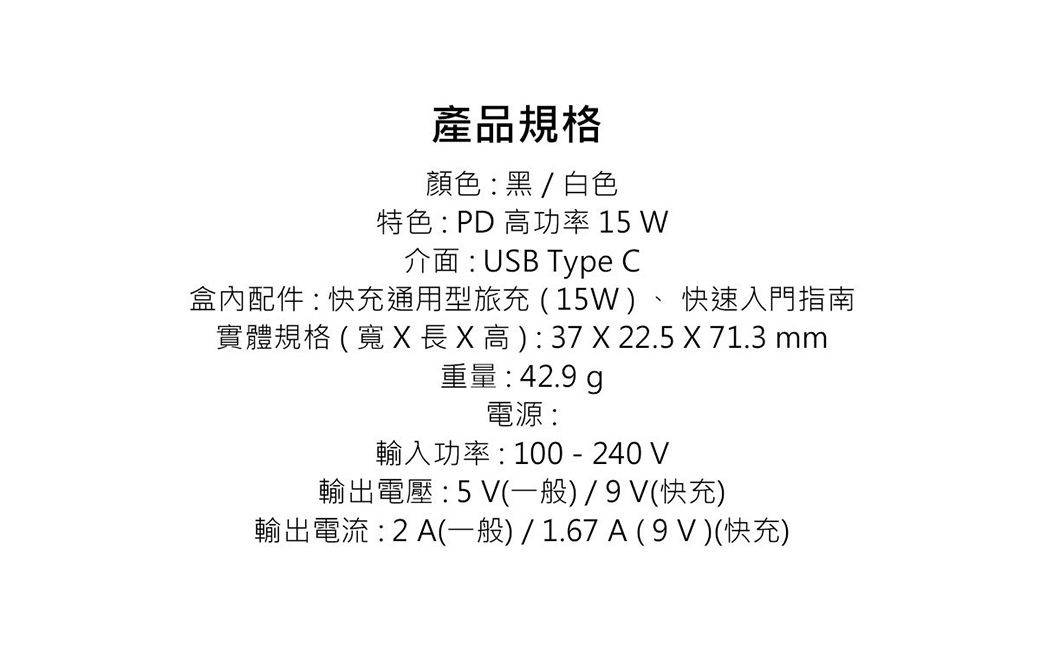 產品規格顏色黑/白色特色: PD 高功率 15 W介面:USB Type C盒內配件:快充通用型旅充(15W)、 快速入門指南實體規格(寬   高): 37  22.5 X 71.3 mm重量: 42.9 電源:輸入功率:100 - 240 V輸出電壓:5V(一般)/(快充)輸出電流:2A(一般)/1.67A(9V)(快充)