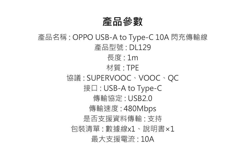 產品參數產品名稱  OPPO USB-A to Type-C 10A 閃充傳輸線產品型號:DL129長度:1m材質:TPE協議:SUPERVOOCVOOC、接口:USB-A to Type-C傳輸協定:USB2.0傳輸速度:480Mbps是否支援資料傳輸:支持包裝清單:數據線、說明書x1最大支援電流:10A