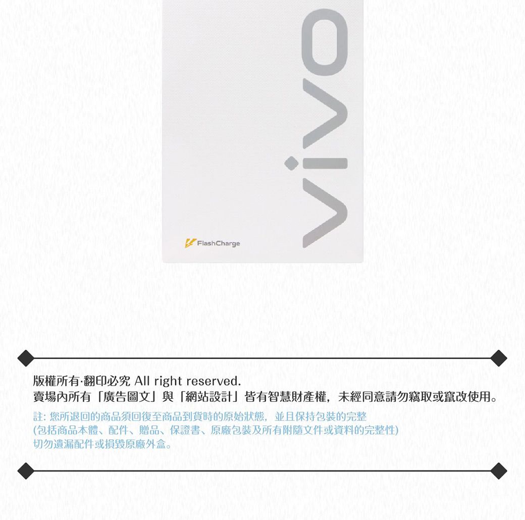 FlashChargevivo版權所有翻印必究 All right reserved.賣場內所有廣告圖文」與「網站設計」皆有智慧財產權,未經同意請勿竊取或竄改使用註:您所退回的商品須回復至商品到貨時的原始狀態,並且保持包裝完整(包括商品本體、配件、贈品、保證書、包裝及所有附隨文件或資料的完整性)切勿遺漏配件或損毀原廠外盒。