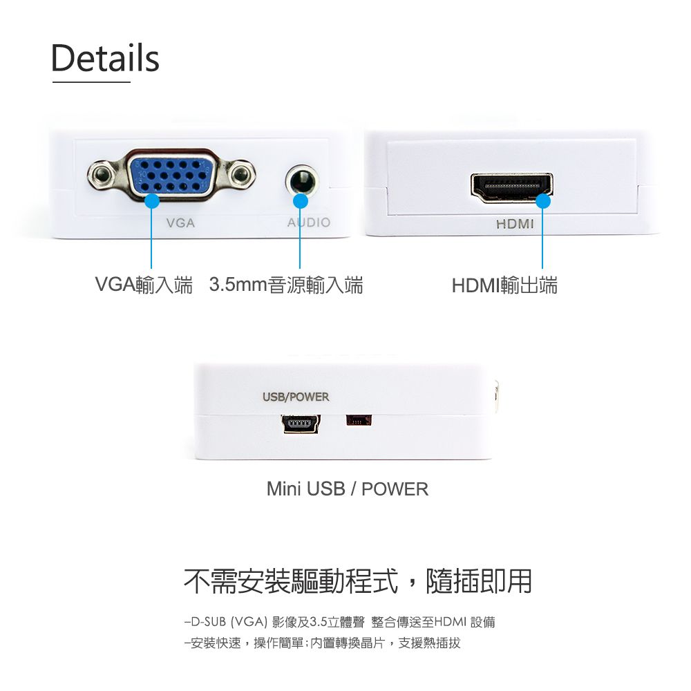 DetailsVGAAUDIOHDMIVGA輸入端 3.5mm音源輸入端HDMI輸出端USB/POWERMini USB POWER不需安裝驅動程式,隨插即用-SUB (VGA)影像及3.5立體聲 整合傳送至HDMI 設備安裝快速,操作簡單轉換晶片,支援熱插拔