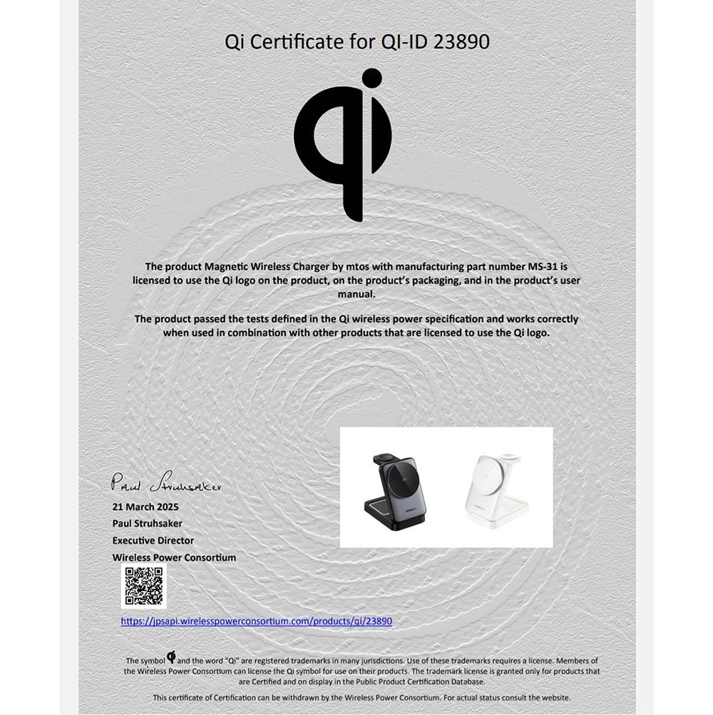 Certificate for -ID 23890The product Magnetic Wireless Charger by mtos with manufacturing part number MS-31 islicensed to use the  logo on the product, on the products packaging, and in the products usermanualThe product passed the tests defined in the  wireless power specification and works correctlywhen used in combination with other products that are licensed to use the Qi logo21 March 2025Paul StruhsakerExecutive DirectorWireless Power Consortiumhttps://ipsapiwirelesspowerconsortiumcom/products/gi/23890The symbol and the word Qi are registered trademarks in many jurisdictions Use of these trademarks requires a license. Members ofthe Wireless Power Consortium can license the Qi symbol for use on their products. The trademark license is granted only for products thatare Certified and on display in the Public Product Certification Database.This certificate of Certification can be withdrawn by the Wireless Power Consortium. For actual status consult the website.