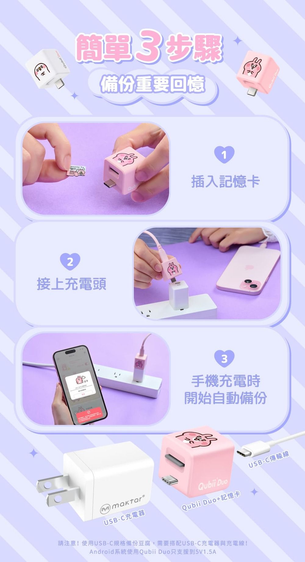 2接上充電頭簡單3步驟備份重要回憶1Qub插入記憶卡3手機充電時開始自動備份USB-C充電器Qubii DuoQubii Duo+記憶卡請注意!使用USB-C規格備份豆腐,需要搭配USB-C充電器與充電線!Android系統使用Qubii Duo只支援到5V1.5AUSB-C傳輸線