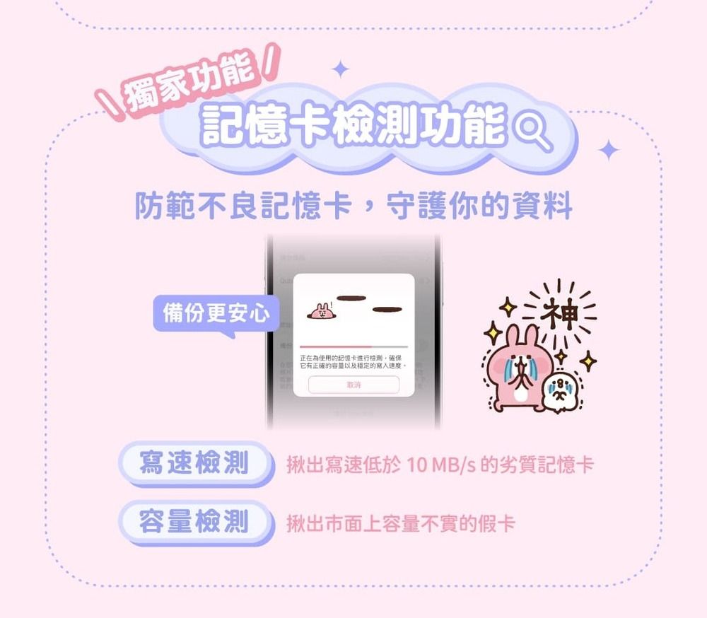 獨家功能!(功能 Q防範不良記憶卡,守護你的資料備份更安心正在為使用的記憶卡檢測,確保它有正確的容量以及穩定的取消寫速檢測揪出寫速低於10MB/s 的劣質記憶卡容量檢測揪出市面上容量不實的假卡