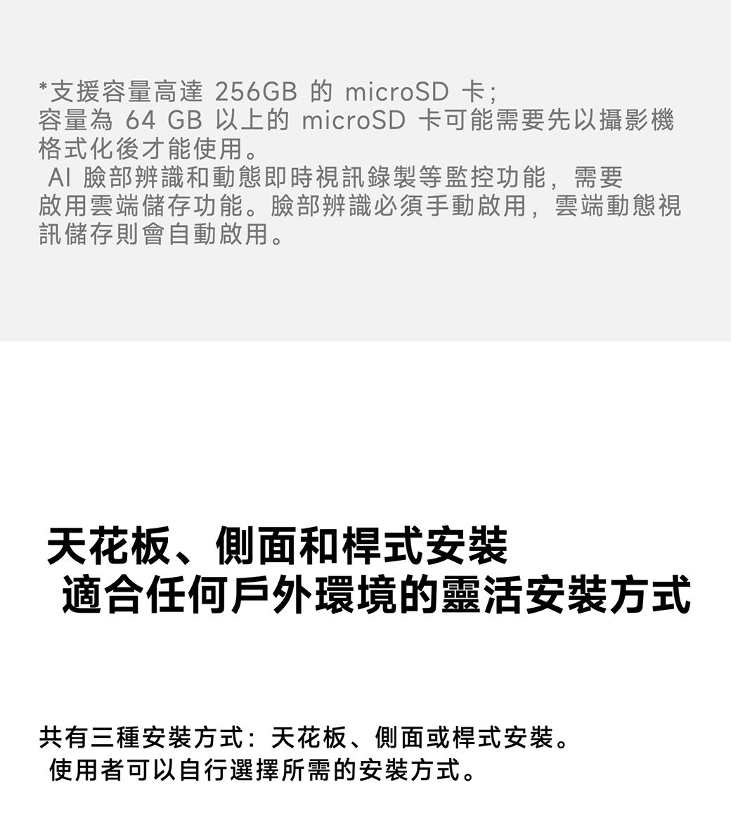 *支援容量高達 256GB 的 microSD 卡;容量為 64 GB 以上的 microSD 卡可能需要先以攝影機格式化後才能使用。 臉部辨識和動態即時視訊錄製等監控功能,需要啟用雲端儲存功能。臉部辨識必須手動啟用,雲端動態視訊儲存則會自動啟用。天花板、側面和桿式安裝適合任何戶外環境的靈活安裝方式共有三種安裝方式:天花板、側面或桿式安裝。使用者可以自行選擇所需的安裝方式。