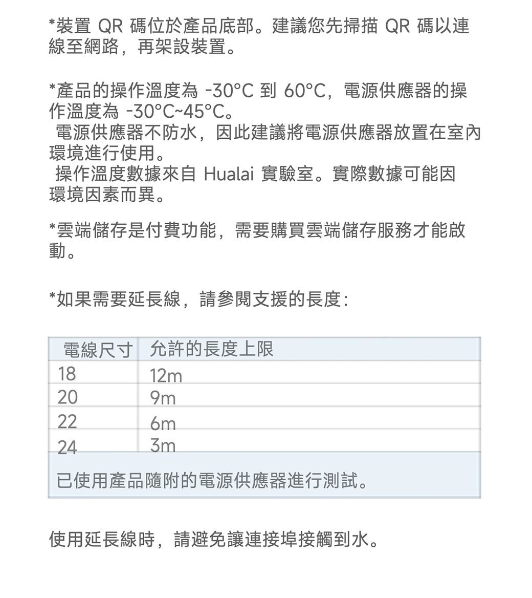 *裝置 QR 碼位於產品底部。建議您先掃描QR碼以連線至網路,再架設裝置。*產品的操作溫度為-30到60,電源供應器的操作溫度為 -30°C~45℃。電源供應器不防水,因此建議將電源供應器放置在室內環境進行使用。操作溫度數據來自 Hualai 實驗室。實際數據可能因環境因素而異。*雲端儲存是付費功能,需要購買雲端儲存服務才能啟動。*如果需要延長線,請參閱支援的長度:電線尺寸 允許的長度上限182412m209m6m3m已使用產品隨附的電源供應器進行測試。使用延長線時,請避免讓連接埠接觸到水。