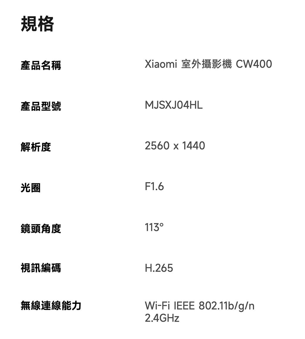 規格產品名稱Xiaomi 室外攝影機 CW400產品型號解析度光圈MJSXJ04HL2560  1440F1.6鏡頭角度113視訊編碼無線連線能力H.265Wi-Fi IEEE 802.11b/g/n2.4GHz