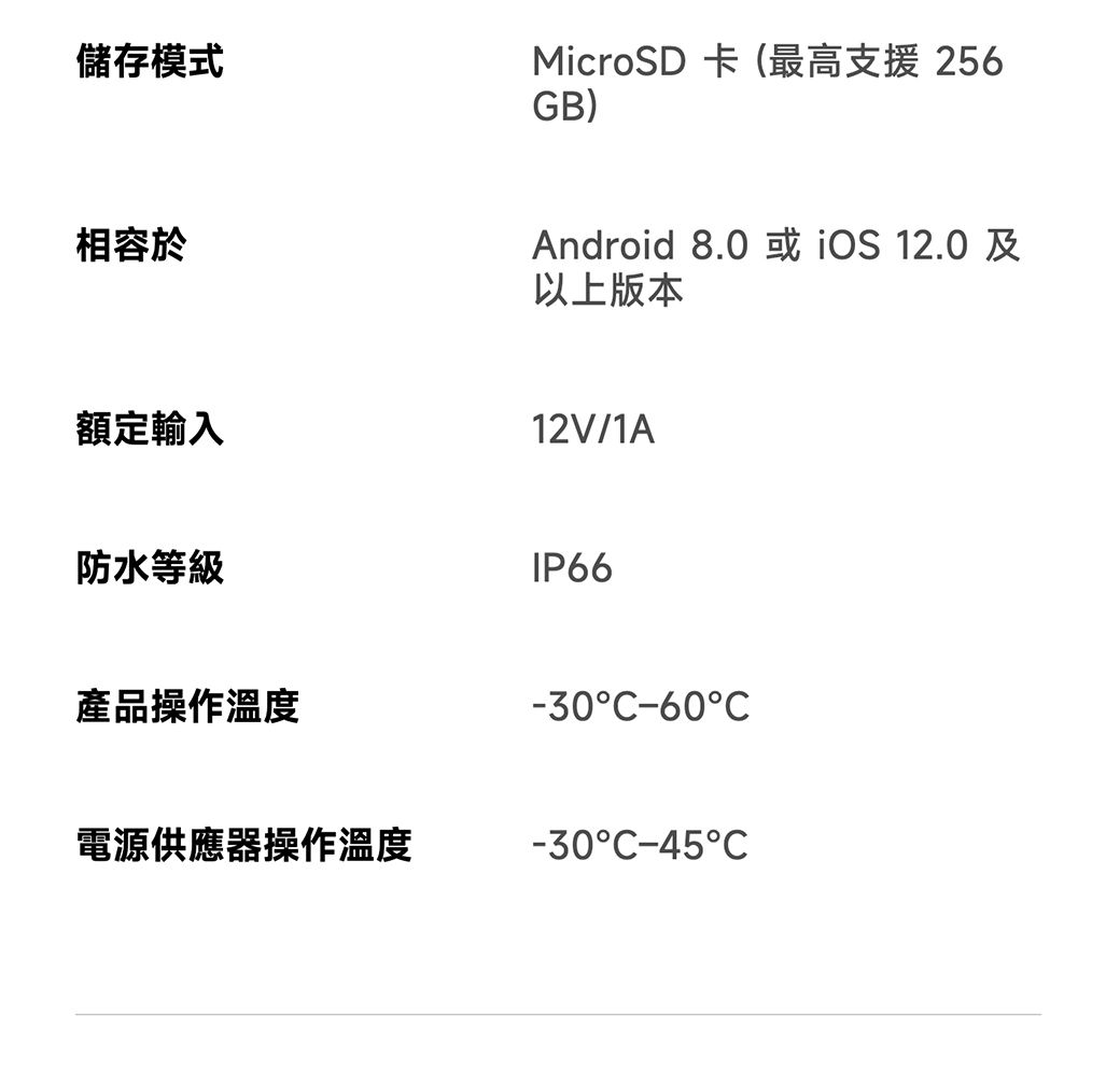 儲存模式MicroSD 卡(最高支援 256GB)相容於額定輸入Android 8.0或 12.0及以上版本12V/1A防水等級IP66產品操作溫度-30-60C電源供應器操作溫度-30C-45C