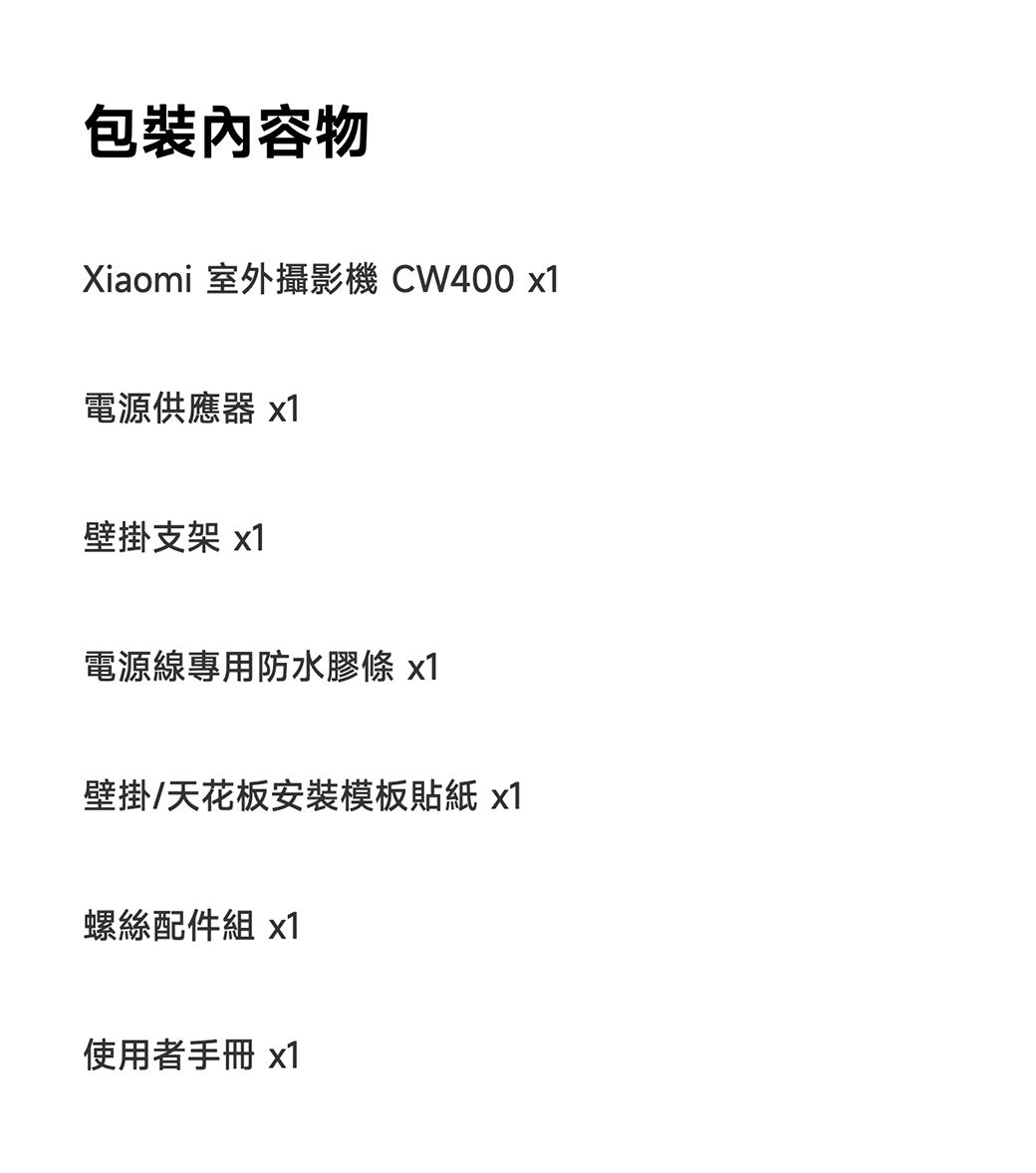 包裝內容物Xiaomi 室外攝影機 CW400 x1電源供應器 x1壁掛支架 x1電源線專用防水膠條 x1壁掛/天花板安裝模板貼紙 x1螺絲配件組 x1使用者手冊 x1