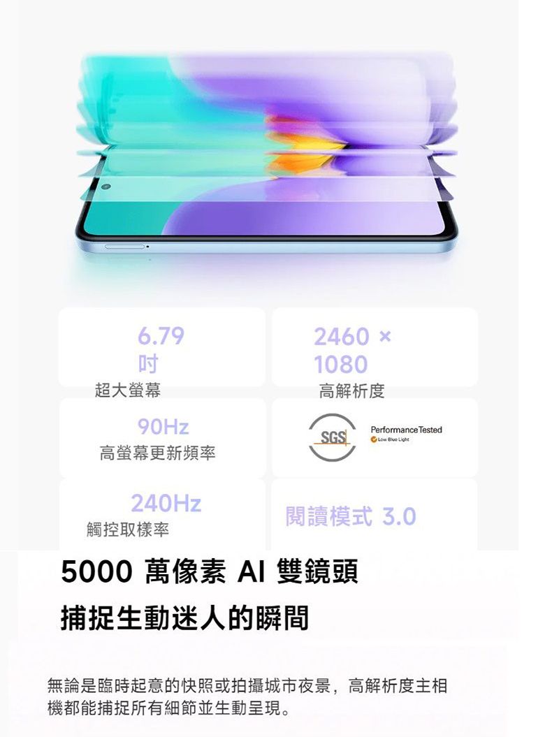 6.79超大90Hz2460 ×1080高解析度Performance TestedSGS  高螢幕更新頻率閱讀模式 3.0240Hz觸控取樣率5000 萬像素 AI 雙鏡頭捕捉生動迷人的瞬間無論是臨時起意的快照或拍攝城市夜景,高解析度主相機都能捕捉所有細節並生動呈現。