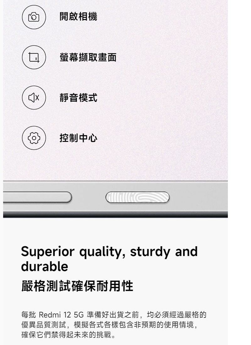 開啟相機螢幕擷取畫面靜音模式控制中心Superior quality, sturdy anddurable嚴格測試確保耐用性每批 Redmi 12 5G準備好出貨之前,均必須經過嚴格的優異品質測試,模擬各式各樣包含非預期的使用情境,確保它們禁得起未來的挑戰。