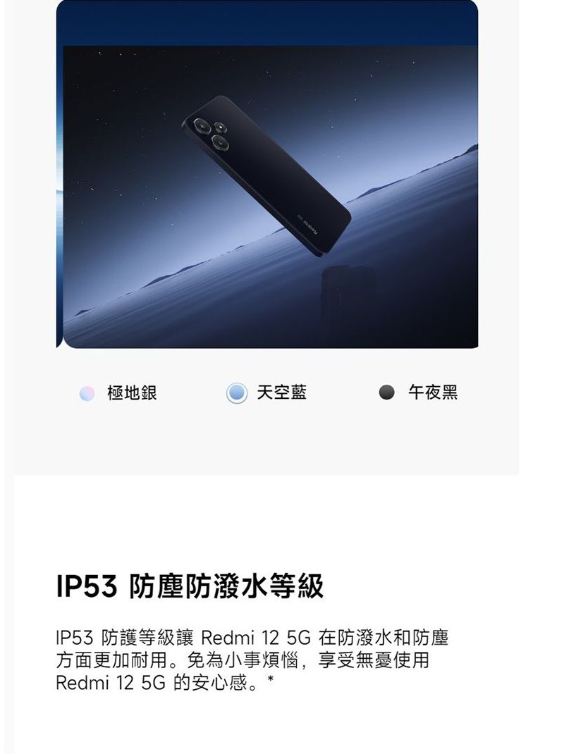 極地銀天空藍午夜黑IP53 防塵防潑水等級IP53 防護等級讓 Redmi 125G 在防潑水和防塵方面更加耐用。免為小事煩惱,享受無憂使用Redmi 12 5G 的安心感。