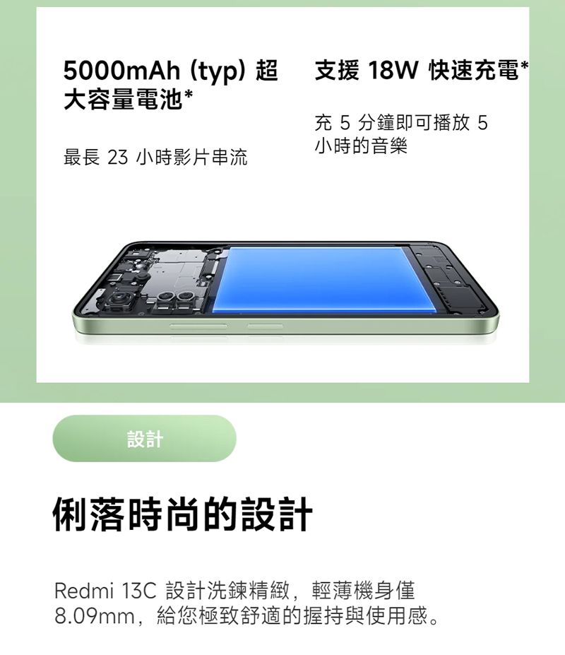 5000mAh(typ)超支援 18W 快速充電大容量電池*充 5分鐘即可播放 5小時的音樂最長 23 小時影片串流設計俐落時尚的設計Redmi 13C 設計洗鍊精緻,輕薄機身僅8.09mm,給您極致舒適的握持與使用感。