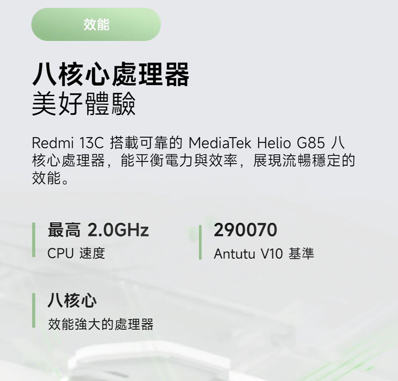 效能八核心處理器美好體驗Redmi 13C 搭載可靠的 MediaTek Helio G85 八核心處理器,能平衡電力與效率,展現流暢穩定的效能。最高 2.0GHzCPU 速度290070Antutu V10 基準八核心效能強大的處理器