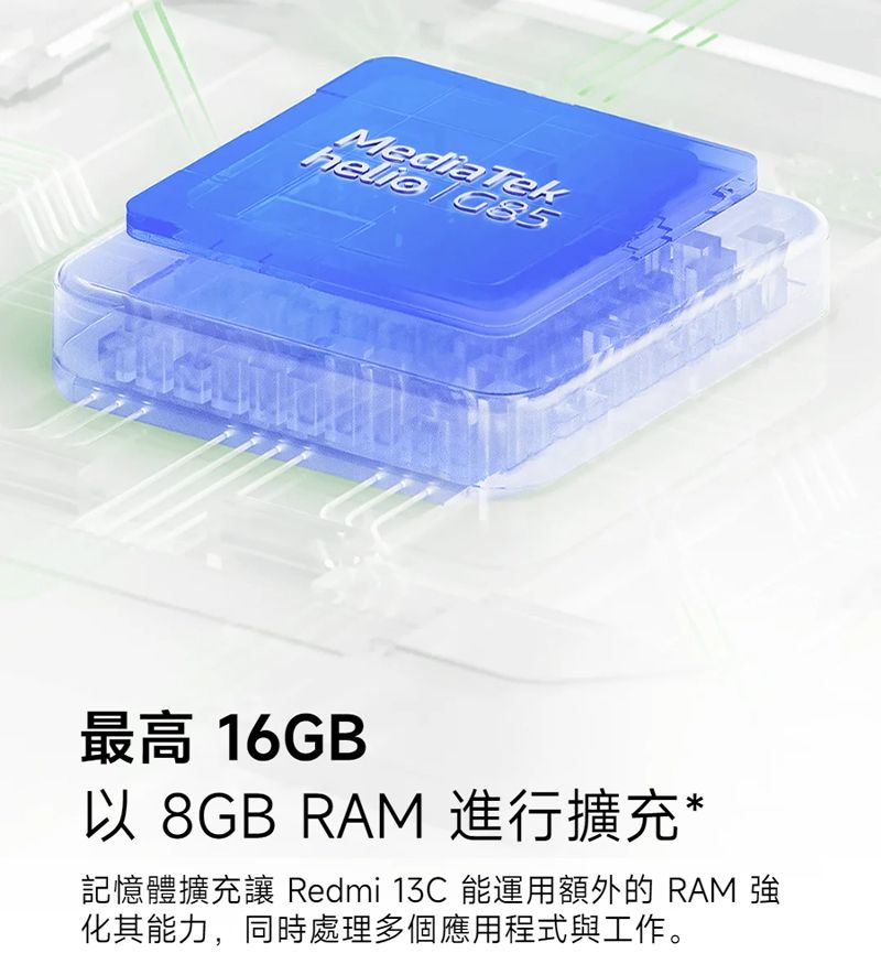 MediaTek 最高 16GB以 8GB RAM 進行擴充*記憶體擴充 Redmi 13C 能運用額外的 RAM 化其能力,同時處理多個應用程式與工作。