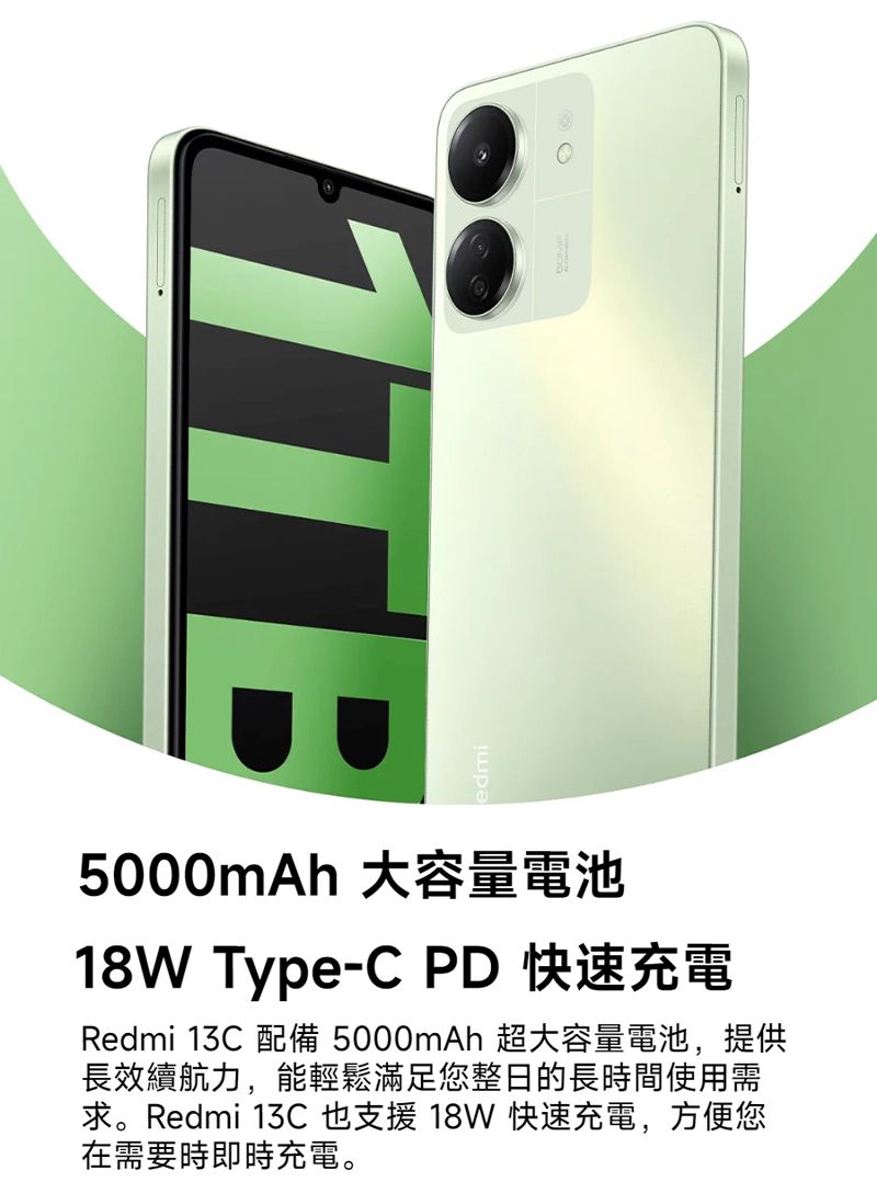 edmi 大容量電池18W Type-C Redmi  5000mAh 長效續航力,能輕鬆滿足您整日的長時間使用需求。Redmi 13C 也支援 18W 快速充電,方便您在需要時即時充電。