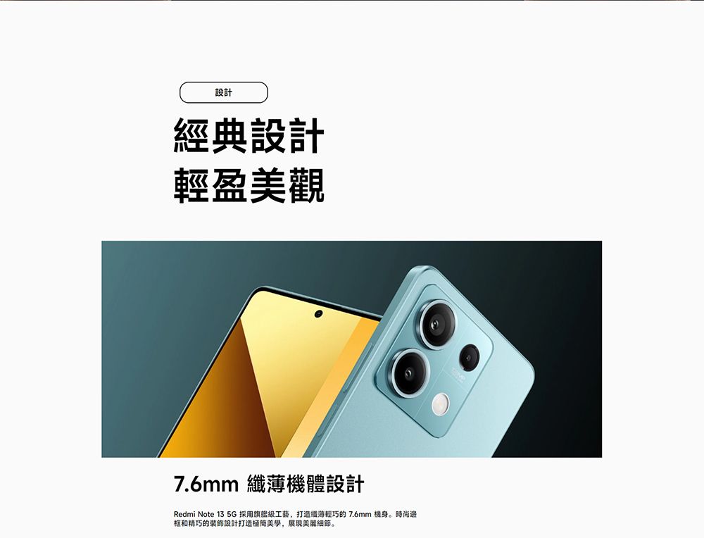 設計經典設計輕盈美觀7.6mm 機體設計Redmi Note 13 5G 採用旗艦工藝,纖薄輕巧的7.6mm 機身。時尚框和精巧的裝飾設計打造美學,展現美麗細節。