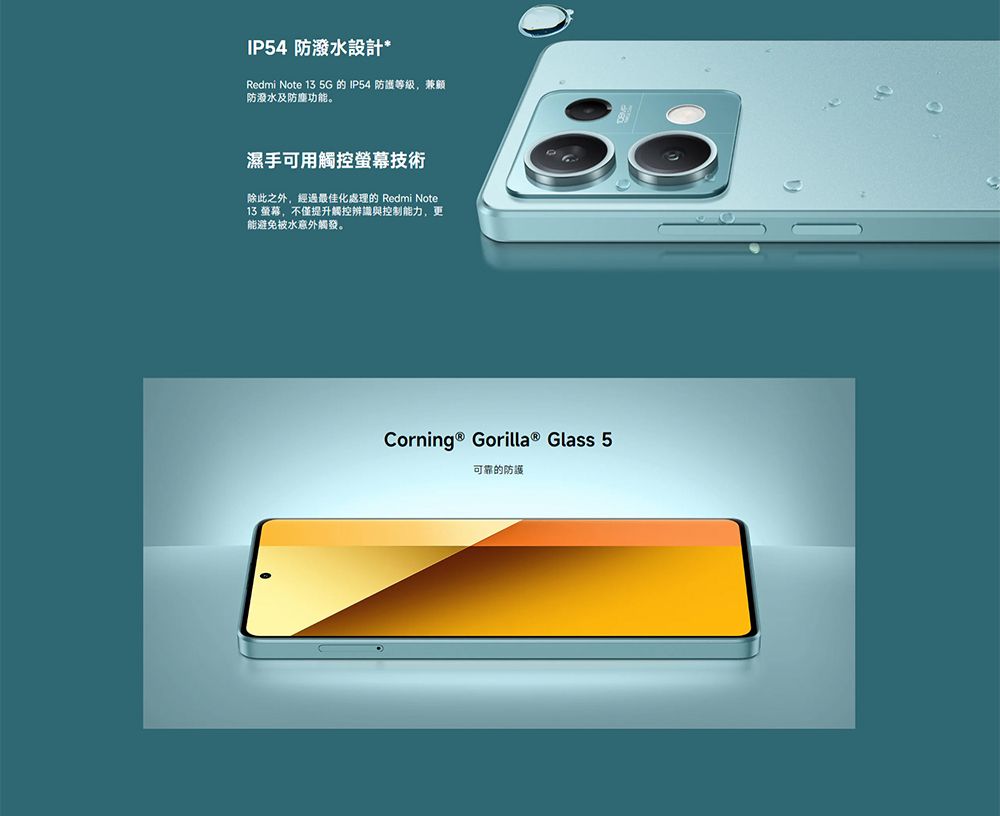 IP54 防潑水設計Redmi Note 13 5G 的 IP54 防護等級,兼顧防潑水及功能。手可用觸控螢幕技術除此之外,經過最佳化處理的 Redmi Note13 螢幕,不僅提升觸控辨識與控制能力,更能避免被水意外觸發。Corning ® Gorilla ® Glass 5可靠的防護