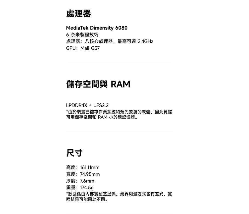 處理器MediaTek Dimensity 60806奈米製程技術處理器: 八核心處理器,最高可達 2.4GHzGPU:Mali-G57儲存空間 RAMLPDDR4X + UFS2.2*由於裝置已儲存作業系統和預先安裝的軟體,因此實際可用儲存空間和 RAM 小於總記憶體。尺寸高度:161.11mm寬度:74.95mm厚度:7.6mm重量: 174.5g*數據係由內部實驗室提供。業界測量方式各有差異,實際結果可能因此不同。