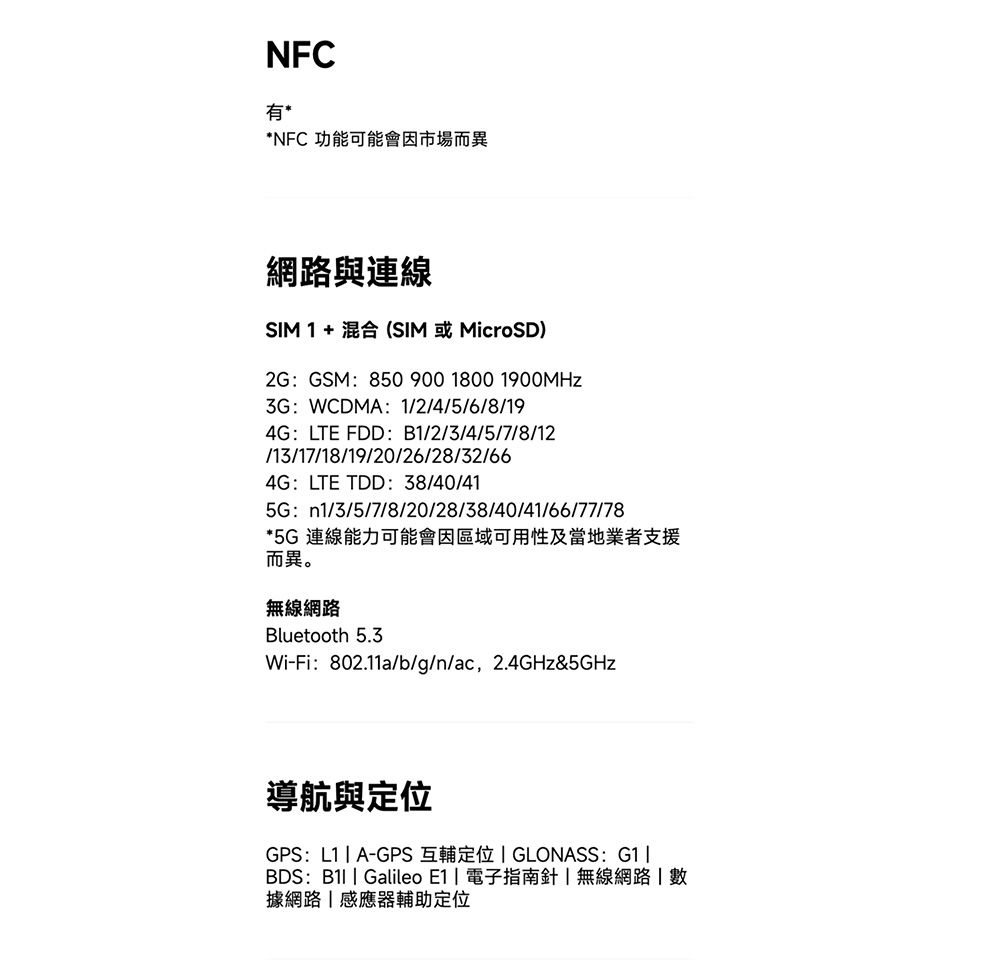 NFC有**NFC 功能可能會因市場而異網路與連線 1 + 混合(SIM 或MicroSD)2GGSM:850 900 1800 1900MHz3G:WCDMA: 12/4/5/6/8/194G:LTE FDD:B1/2/3/4/5/7/8/12/13/17/18/19/20/26/28/32/664G:LTE TDD:38/40/415G: n1/3/5/7/8/20/28/38/40/41/66/77/78*5G 連線能力可能會因區域可用性及當地業者支援而異。無線網路Bluetooth 5.3Wi-Fi:802.11a/b/g/n/ac,2.4GHz&5GHz導航與GPS:L1A-GPS 互輔定位  GLONASS: G1BDS:  Galileo E1  電子指南針無線網路 據網路|感應器輔助定位