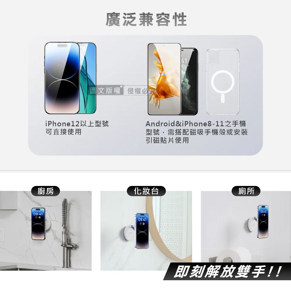 廣泛兼容性圖文版權侵權必究iPhone12以上型號可直接使用Android&iPhone8-11之手機型號,需搭配磁吸手機殼或安裝引磁貼片使用廚房化妝台廁所09:4109:41即刻解放雙手!!