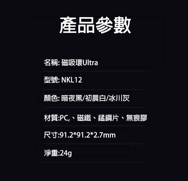 產品參數名稱: 磁吸環Ultra型號: NKL12顏色:暗夜黑/初晨白/冰川灰材質:PC、磁鐵、錳鋼片、無痕膠尺寸:91.2*91.2*2.7mm淨重:24g