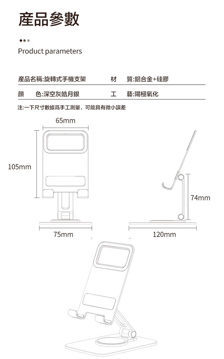 產品參數Product parameters產品名稱:旋轉式手機支架材質:鋁合金+硅膠顔色:深空灰皓月銀藝:陽極氧化注:一下尺寸數據手工測量,可能具有微小誤差65mm105mm75mm120mm74mm