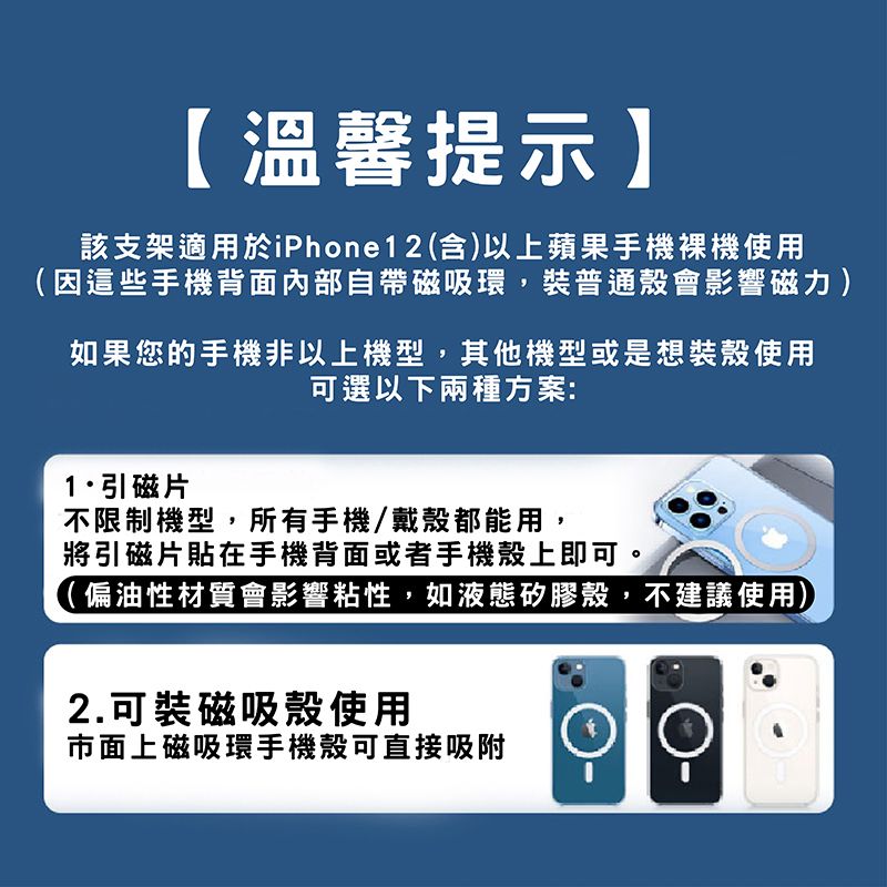 【溫馨提示】該支架適用於iPhone12(含)以上蘋果手機使用(因這些手機背面內部自帶磁吸環,裝普通會影響磁力)如果您的手機非以上機型,其他機型或是想裝殼使用可選以下兩種方案:引磁片不限制機型,所有手機/戴殼都能用,將引磁片貼在手機背面或者手機殼上即可。(偏油性材質會影響粘性,如液態矽膠殼,不建議使用)2.可裝磁吸殼使用市面上磁吸環手機殼可直接吸附