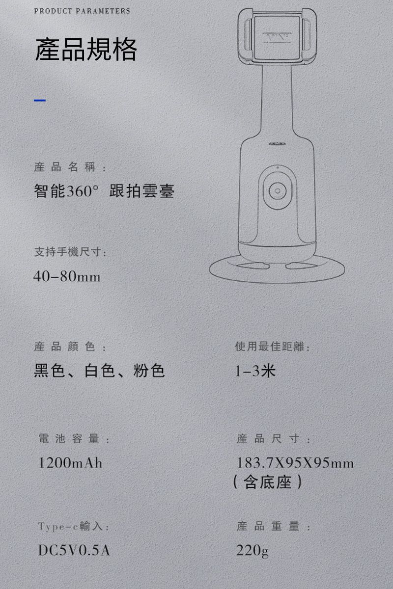 PRODUCT PARAMETERS規格產品名稱:智能360°跟拍雲臺支持手機尺寸:40-80mm產品:黑色、白色、粉色使用最佳距離:1-3米電池容量:產品尺寸:1200mAhType-c輸入:DC5V0.5A183.7X95X95mm( 含 產品重量:220gp