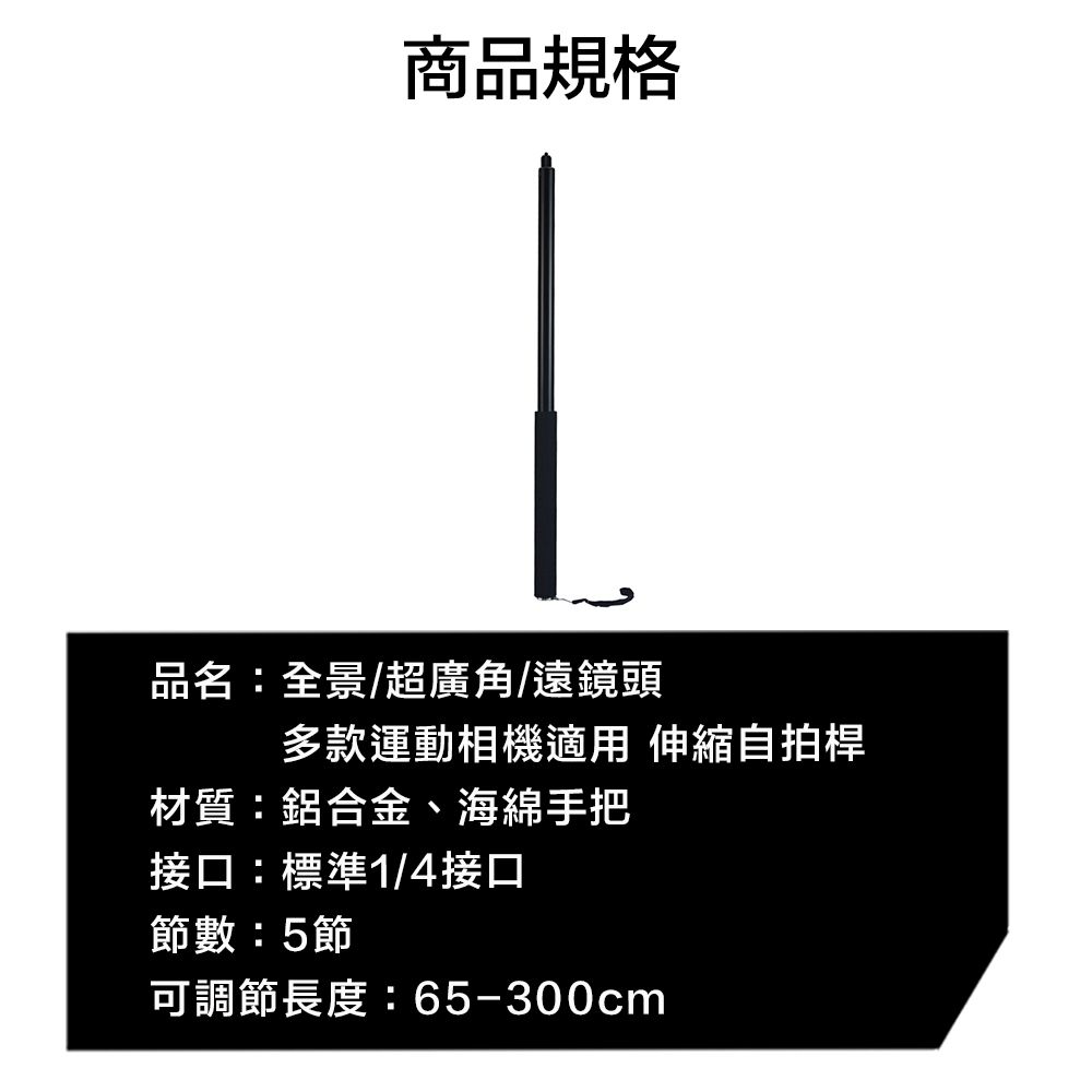 商品規格品名:全景/超廣角/遠鏡頭多款運動相機適用 伸縮自拍桿材質:鋁合金、海綿手把接口:標準1/4接口節數:5節可調節長度:65-300cm