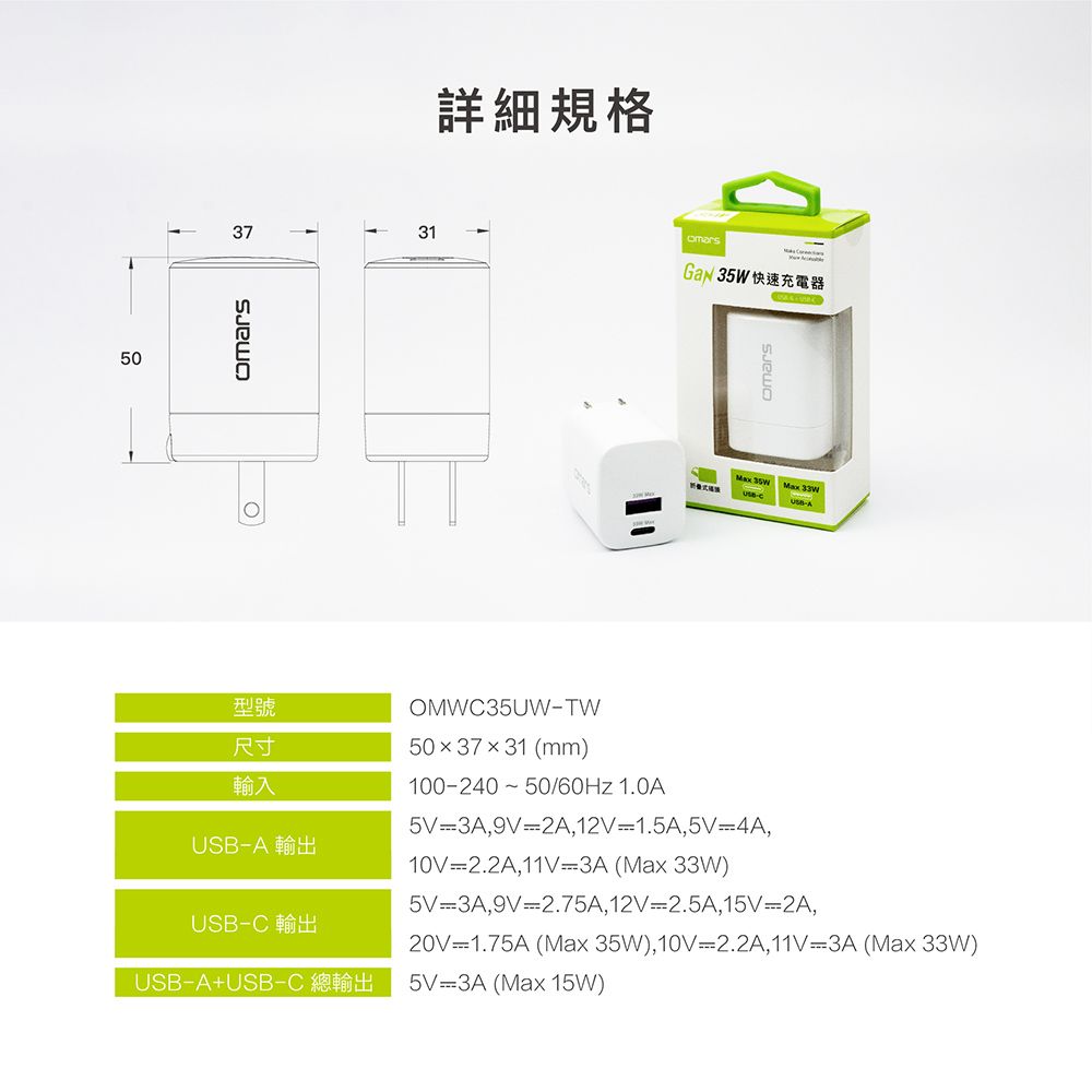 503731詳細規格་ 35WMax 35W Max 型號尺寸輸入USBA 輸出USBC 輸出USBA+USBCOMWC35UWTW50x37x31 (mm)100-240 50/ 1.0A5V 3A,9V 2A,12V-1.5A,5V4A,10V 2.2A,11V-3A (Max 33W)5V 3A,9V-2.75A,12V-2.5A,15V2A,20V 1.75A (Max 35W), 10V-2.2A,11V-3A (Max 33W)5V 3A (Max 15W)