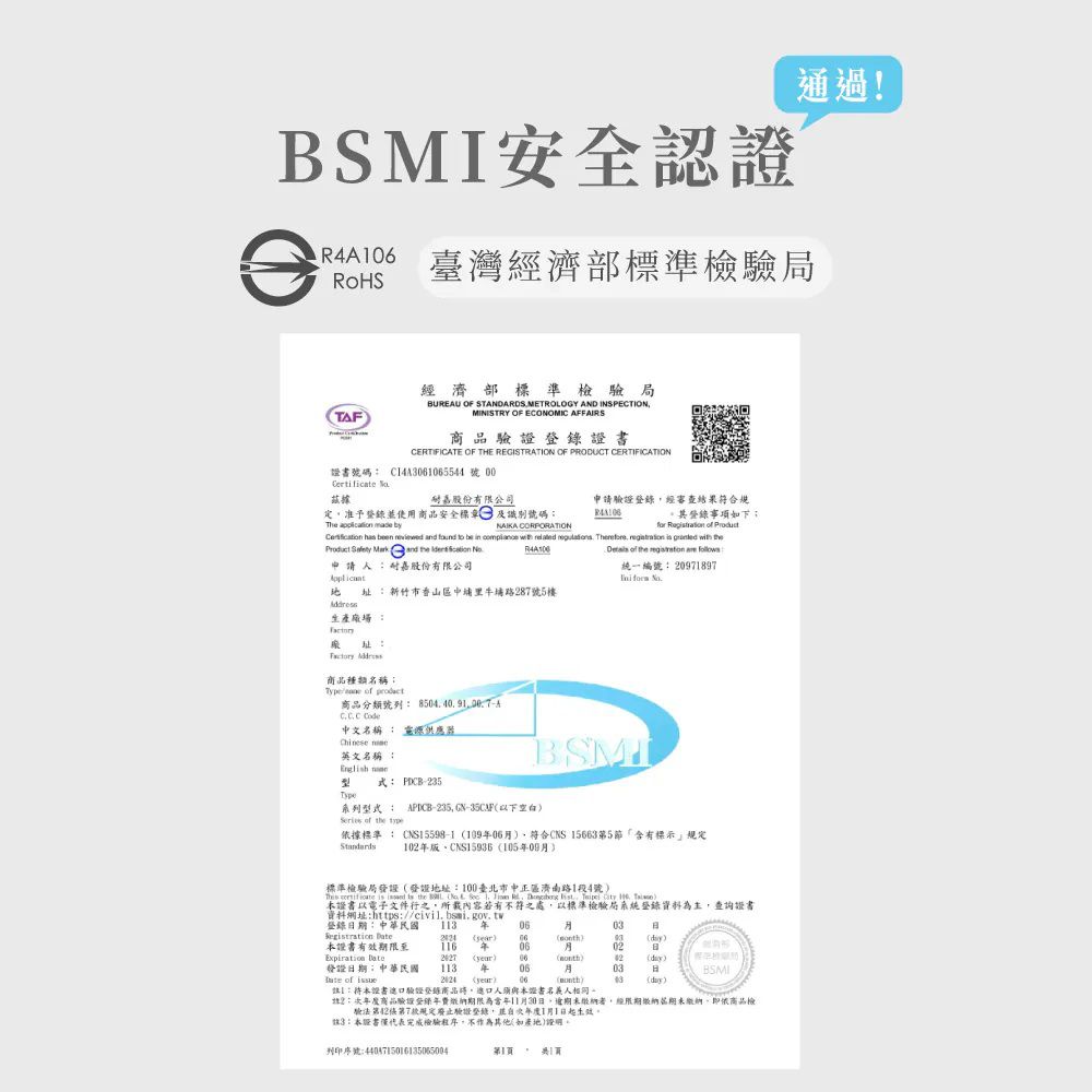 安全認證 臺灣經濟部標準檢驗局通過!TAF經濟部標準檢驗局BUEAU OF STANDARDS METROLOGY AND INSPECTIONMINISTRY OF ECONOMIC AFFAIRS商品證書CERTIFICATE OF THE REGISTRATION OF PRODUCT CERTIFICATION證書號碼 Cl4A5544 號00 據嘉股份有限公司定准予使用商品安全標章及識別號碼The  made by申請驗證登錄經審查結果符合登錄事項如下NAIKA CORPORATIONfor          be in             and   申請人嘉股份有限公司R4A of the   統一編號 09897  址新竹市香山區中埔里牛埔路287號5樓生產廠場址: Address商品種類名稱:Type of 商品分類號列:  中文名稱: 英文名稱 : BSMI式: PCB-235Type系列型式:Series of the APICB-235 GN-35CAF以下空白依據標準: CNS5598-1 符合CNS 15663第5「含有標示規定1版10509標準檢驗局地址:100臺北市中正區濟南路1段4號)     the     1  R  ,   1 )證書以電子文件行之,所載內容若有不符之處,以標準檢驗局系統登錄資料為主,查詢證書資料網址:https://civil.bsmi.gov.tw登錄:中華民國 1  06Registration  )06)03(diy)證書有效期限至116 年0602Expiration (year) 06()02(dy)發證期:中華民國1130603日BSMI of  (yeur)06(month)13(day):本證書驗證登錄商品,進口人須與本證書名義人相同2:商品驗證登錄年期限為當年11月30日,者,經限期繳納期未繳納,即依商品檢驗法第2第7款規定廢止驗證登錄,並年度1月1日起生效3:本證書僅代表完成檢驗程序,不其他(如產地)。列印序號:第1