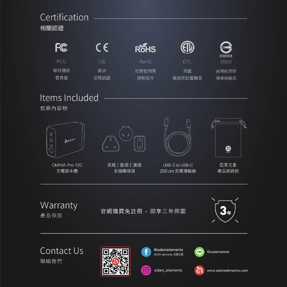 Certificatin相關認證FCFCC聯邦通訊CE洲RoHS危害性物質ETL美國R39108BSMI委員會合格認證限制指令電器測試實驗室台灣經濟部標準檢驗局Items Included包裝內容物 OMNIA Pro 130充電器本體英規 歐規|澳規多國轉接頭USB-C to USB-C200cm 充電傳輸線亞果元素產品收納包Warranty官網購買註冊- 即享三年保固3年產品保固Contact Usf@adamelementsLINE @adamstoreADAM elements 亞果元素聯絡我們o adam_elementse www.adamelements.com