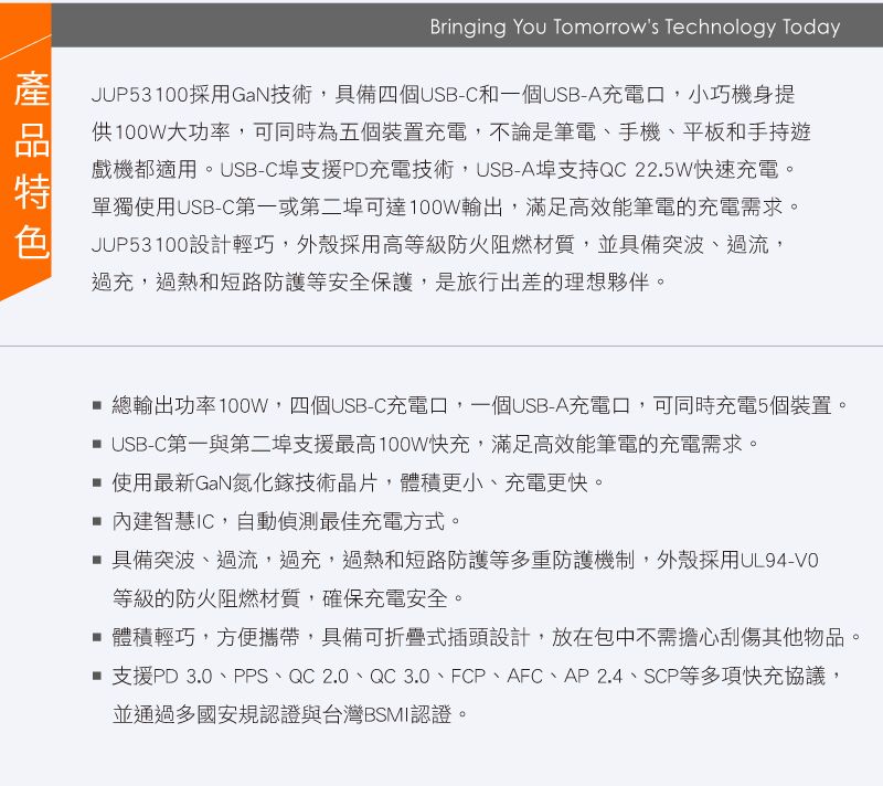 Bringing You Tomorrows Technology TodayJUP53100採用GaN技術,具備四個USB-C和一個USB-A充電口,小巧機身提供100W大功率,可同時為五個裝置充電,不論是筆電、手機、平板和手持遊戲機都適用。USB-C埠支援PD充電技術,USB-A埠支持QC 22.5W快速充電。單獨使用USB-C第一或第二埠可達100W輸出,滿足高效能筆電的充電需求。JUP53100設計輕巧,外殼採用高等級防火阻燃材質,並具備突波、過流,過充,過熱和短路防護等安全保護,是旅行出差的理想夥伴。總輸出功率100W,四個USB-C充電口,一個USB-A充電口,可同時充電5個裝置。 USB-C第一與第二埠支援最高100W快充,滿足高效能筆電的充電需求。 使用最新GaN氮化鎵技術晶片,體積更小、充電更快。 內建智慧IC,自動偵測最佳充電方式。 具備突波、過流,過充,過熱和短路防護等多重防護機制,外殼採用UL94-VO等級的防火阻燃材質,確保充電安全。 體積輕巧,方便攜帶,具備可折疊式插頭設計,放在包中不需擔心刮傷其他物品。■ 支援PD 3.0、PPS、QC 2.0、QC 3.0、FCP、AFC、AP2.4、SCP等多項快充協議,並通過多國安規認證與台灣BSMI認證。