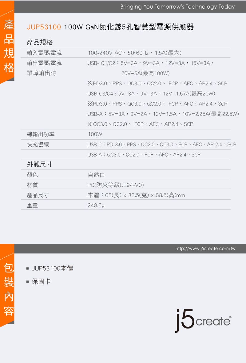 Bringing You Tomorrows Technology TodayJUP53100 100W GaN氮化鎵5孔智慧型電源供應器產品規格輸入電壓/電流輸出電壓/電流單埠輸出時總輸出功率快充協議100240VAC50~60Hz1.5A(最大)USB-C1/C25V=9V=3A12V=3A,15V=3A,20V=5A(最高100W)※PD3.0、PPS、QC3.0、QC2.0、FCP、AFC、AP2.4、SCPUSB-C3/C4:5V-3A,9V=3A,12V=1.67A(最高20W)※PD3.0、PPS、QC3.0、QC2.0、FCP、AFC、AP2.4、SCPUSB-A:5V=3A,9V=2A,12V=1.5A,10V=2.25A(最高22.5W)※QC3.0、QC2.0、FCP、AFC、AP2.4、SCPUSB-C:PD 3.0、PPS、QC2.0、QC3.0、FCP、AFC、AP2.4、SCP100WUSB-A:QC3.0、QC2.0、FCP、AFC、AP2.4、SCP外觀尺寸顏色材質自然PC(防火等級UL94-V0)產品尺寸本體:68(長)x33.5(寬)x68.5(高)mm重量248.5gp JUP53100本體 保固卡http://www.j5create.com/twj5create