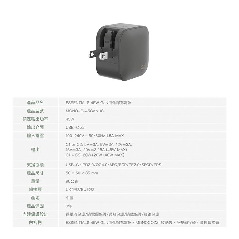 產品品名ESSENTIALS 45W GaN氮化鎵充電器產品型號MONOE45GANUS額定輸出功率45W輸出介面輸入電壓輸出USBC 2100-240V~50/60Hz 1.5A MAX or C2: 5V=3A,9V3A,12V=3A,15V=3A,20V=2.25A(45W MAX) + C2:20W+20W(40W MAX)支援協議USB-C:PD3.0/QC4.0/AFC/FCP/PE2.0/SFCP/PPS產品尺寸50 x 50 x 35 mm重量98公克轉接頭UK英規/EU歐規產地中國產品保固內建保護設計內容物3年過電流保護/過電壓保護/過熱保護/過載保護/短路保護ESSENTIALS 45W GaN氮化鎵充電器MONOCOZZI 收納袋、英規轉接頭、歐規轉接頭