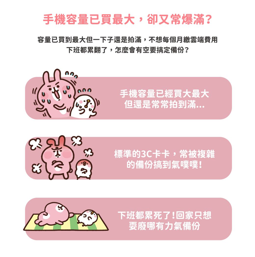 手機容量已買最大,卻又常爆?容量已買到最大但一下子還是拍滿,不想每個月繳雲端費用下班都累翻了,怎麼會有空要搞定備份?手機容量已經買大最大但還是常常拍到滿標準3C卡卡,常被複雜的備份搞到氣噗噗!下班都累死了!回家只想耍廢哪有力氣備份