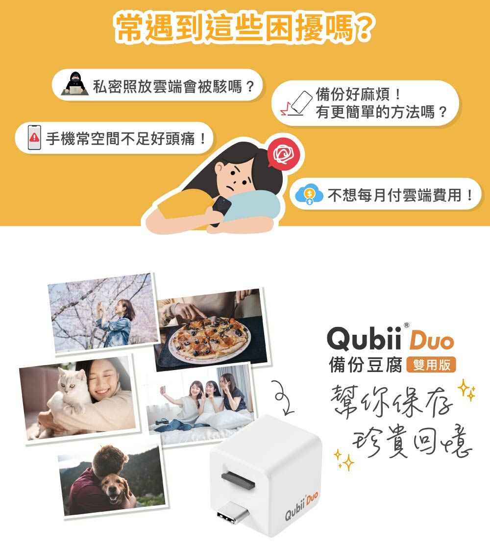 常遇到這些困擾嗎?私密照放雲端會被駭嗎?備份好麻煩!有更簡單的方法嗎?手機常空間不足好頭痛! 不想每月付雲端費用!Qubii 備份豆腐 雙版幫你保存珍貴回憶