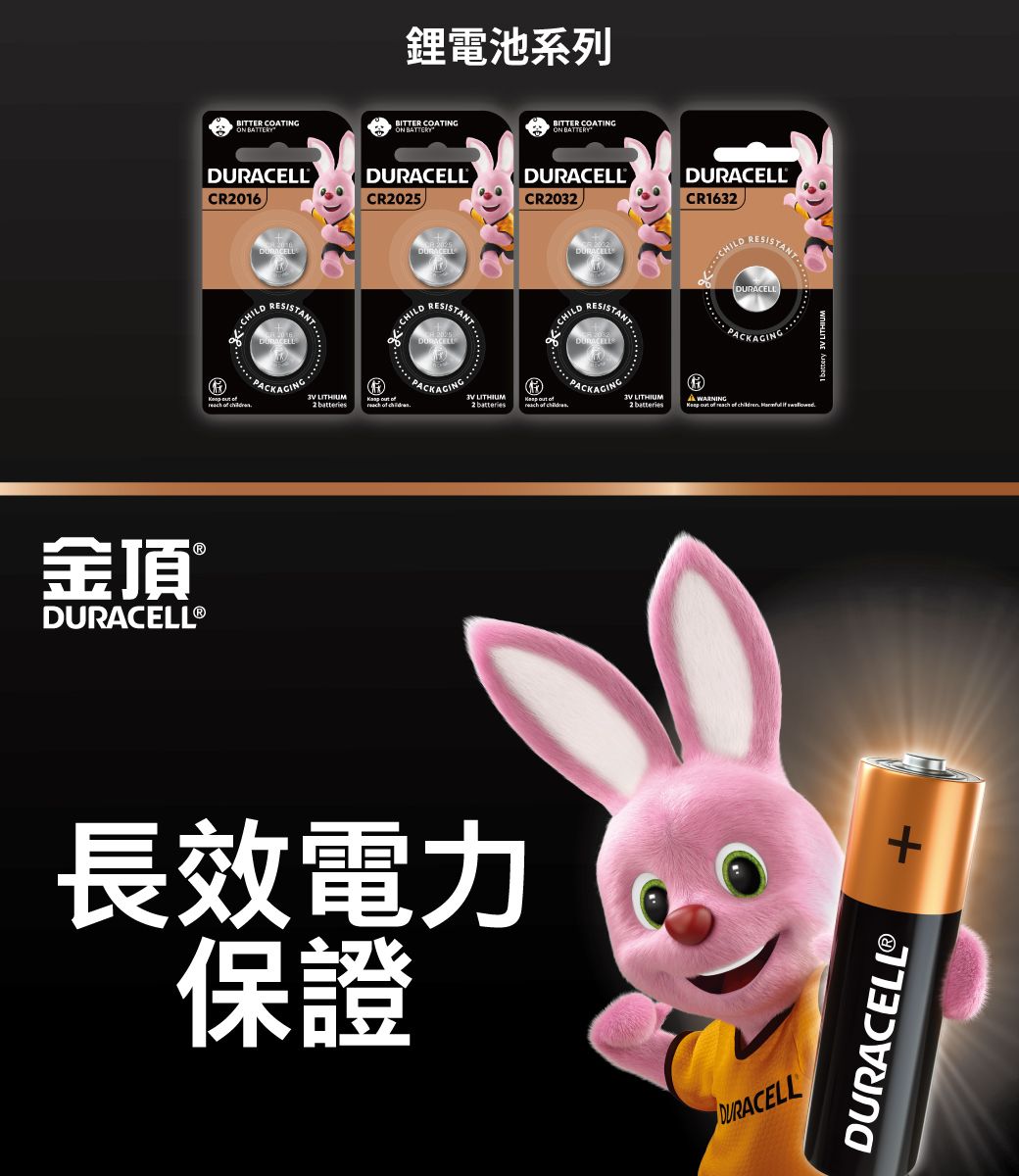 鋰電池系列BITTER COTINGBITTER COATINGON BATTERYBITTER COATINGON BATTERYDURACELLCR06DURACELLCR025ON BATTERYDURACELLCR2032DURACELLCR1632RESISTANTDURACELLCILDRESISTANTRESISTANT     2    2 batteries    金頂DURACELL®RESISTANTPAC長效電力保證 LITHIUM2batteriesHA WARNING  of reach of children   .1 battery 3V LITHIUMDURACELL+DURACELLⓇ