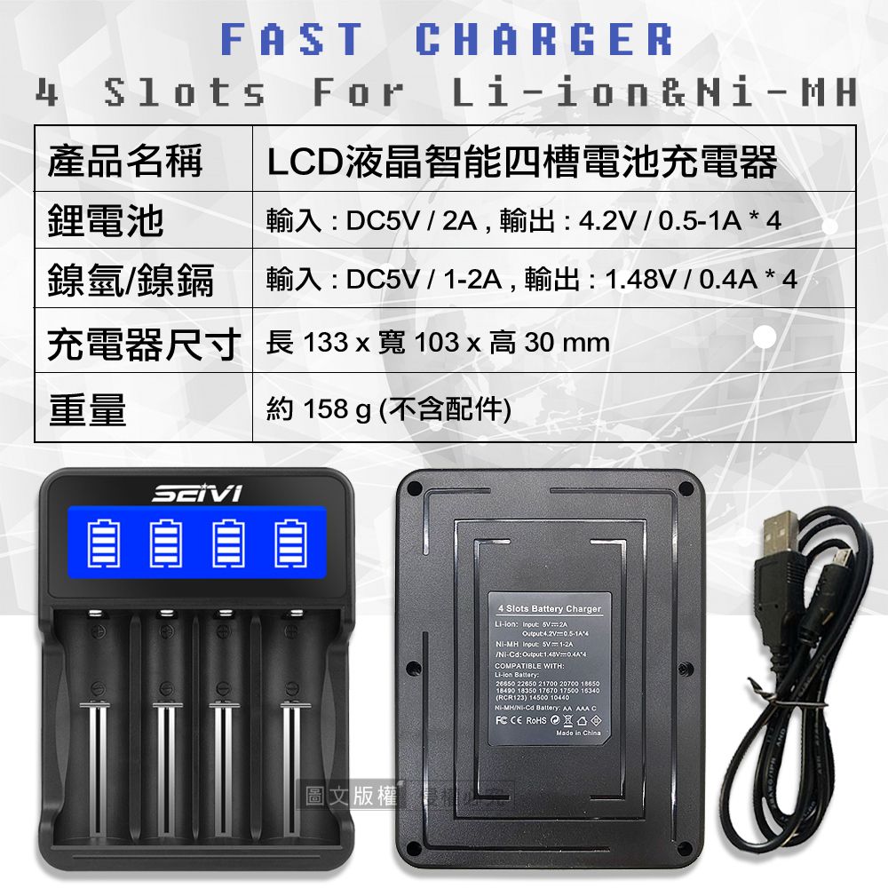 FAST For產品名稱HARGERLCD液晶智能四槽電池充電器&MH鋰電池輸入DC  ,輸出    鎳氫鎳鎘輸入DC/,輸出 /0.4A* 4充電器尺寸 長 133 x 寬 103 x  30 mm重量約158 g (不含配件)圖文版權4 Slots Battery ChargerLi Input 5V 2AOutput4.2V0.5-1A*4-MH Input: 5V 1-2A/-Cd: Output:1.48V=0.4A*4COMPATIBLE WITH:Li-ion Battery: 22650 21700 20700 1865018490 18350 17670 17500 16340(RCR123) 14500 10440-MH/Ni-Cd Battery: AA AAA C CE ROHS