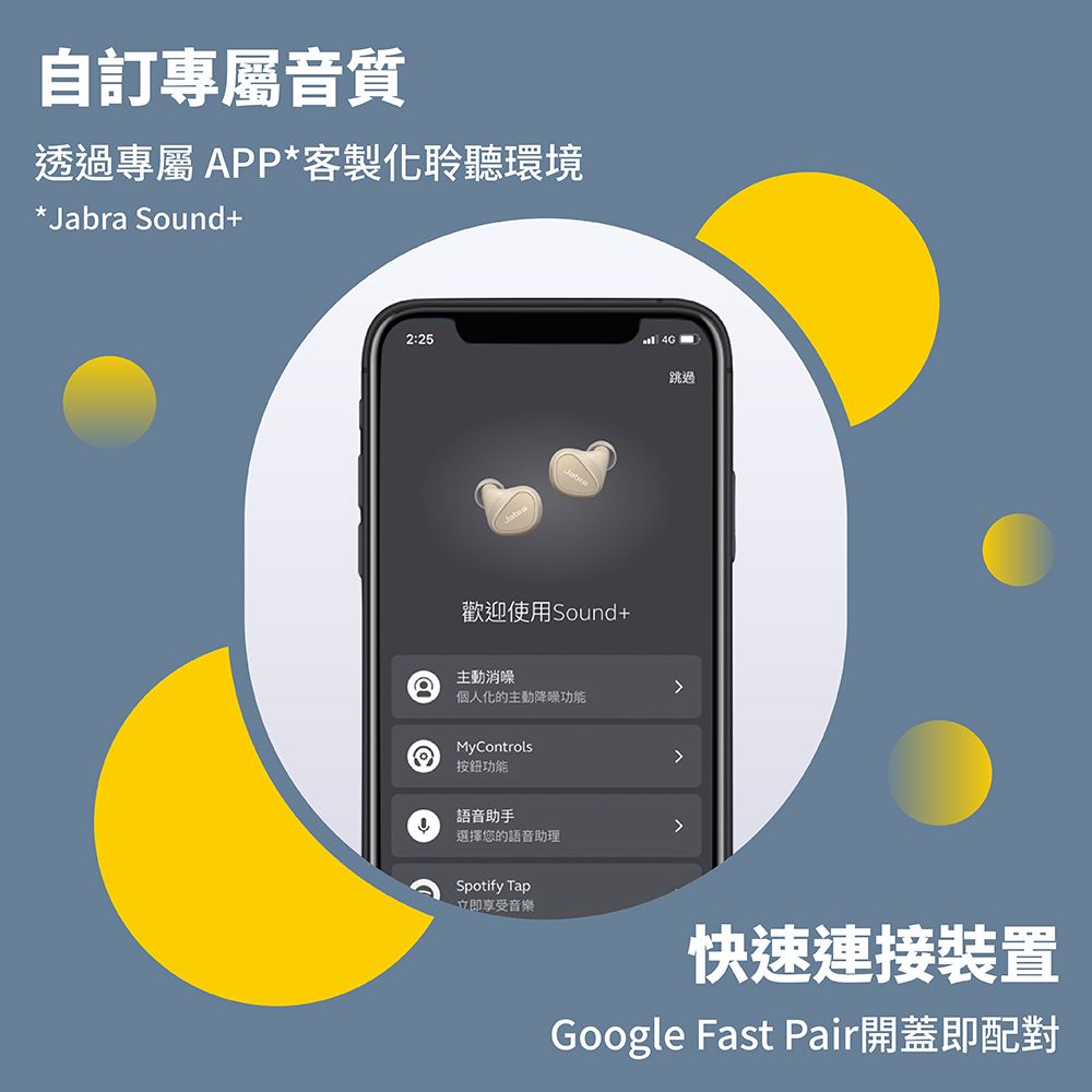 自訂專屬音質透過專屬APP*客製化聆聽環境*Jabra Sound+2:254G歡迎使用Sound+跳過主動消個人化的主動降噪功能MyControls按鈕功能語音助手選擇您的語音助理Spotify Tap立即享受音樂快速連接裝置Google Fast Pair開蓋即配對