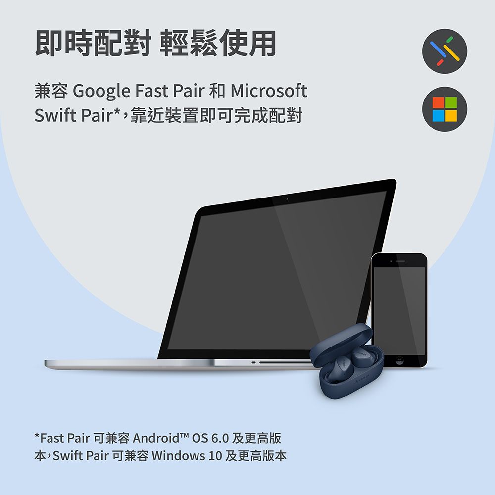 即時配對 輕鬆使用兼容 Google Fast Pair 和 MicrosoftSwift Pair*靠近裝置即可完成配對*Fast Pair 可兼容 Android OS 6.0 及更高版本,Swift Pair 可兼容 Windows 10 及更高版本