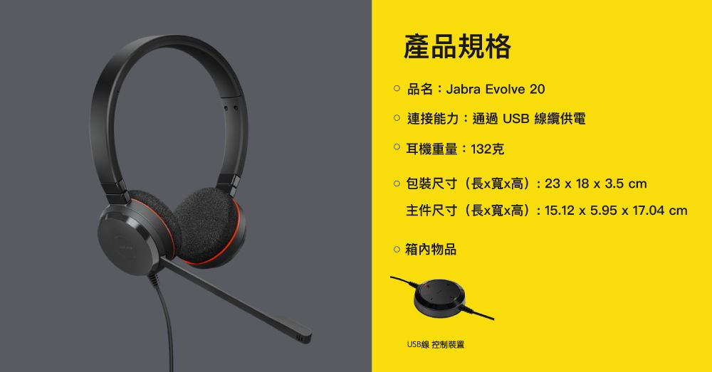 產品規格品名:Jabra Evolve 20能力:通過USB線纜供電 耳機重量:132克包裝尺寸(長xx高):23x 18 x 3.5 cm主件尺寸(長x寬x高):15.12x5.95x17.04 cm物品USB線 控制裝置