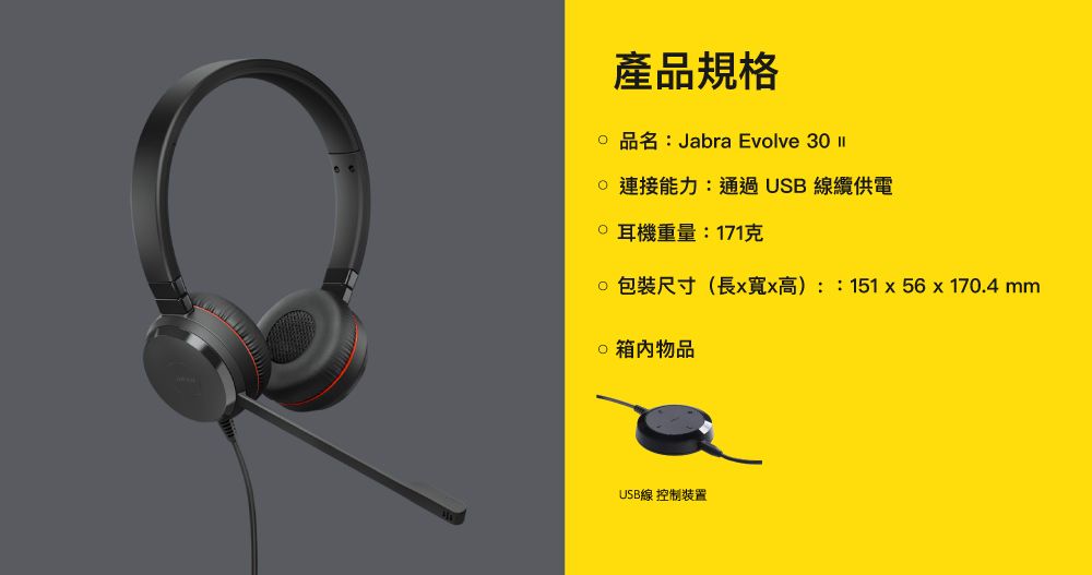 產品規格品名:Jabra Evolve 3  連接能力:通過USB 線纜供電0 耳機重量:171克包裝尺寸(長xx高)::151x56x170.4 mm 物品USB線 控制裝置