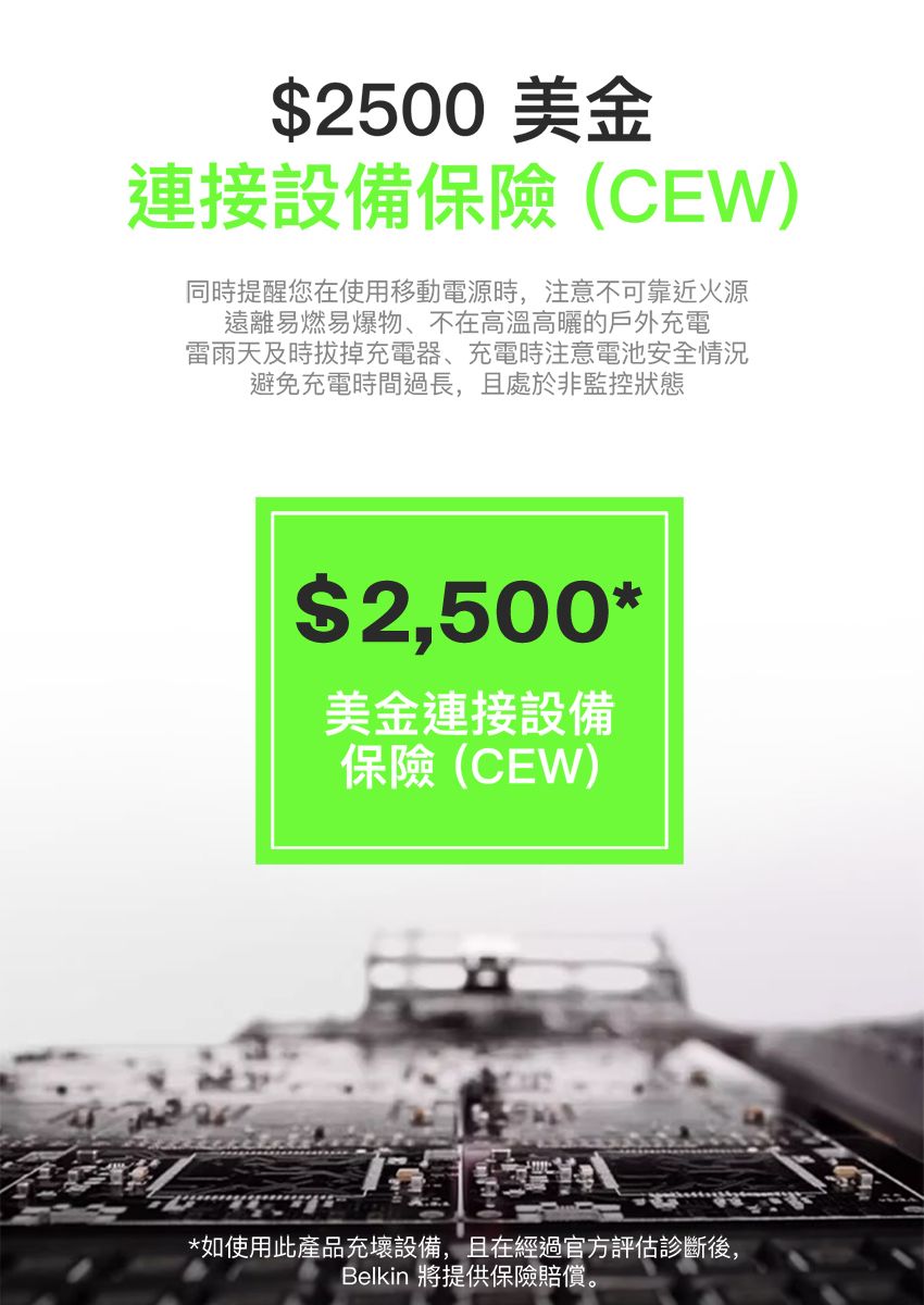 2500美金連接設備保險(CEW)同時提醒您在使用移動電源時,注意不可靠近火源遠離易燃易爆物、不在高溫高曬的戶外充電雷雨天及時拔掉充電器、充電時注意電池安全情況避免充電時間過長,且處於非監控狀態$2,500*美金連接設備保險(CEW)*如使用此產品充壞設備,且在經過官方評估診斷後,Belkin 將提供保險賠償。