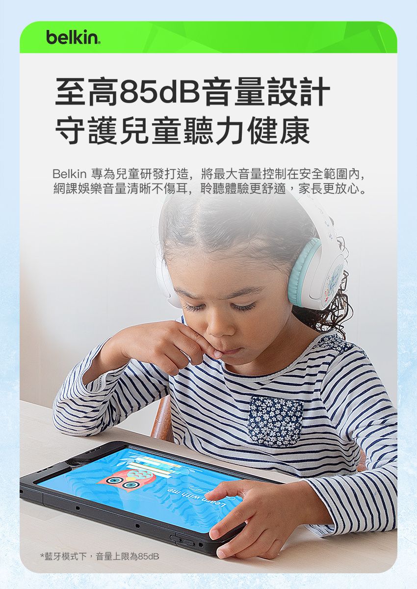belkin至高85dB音量設計守護兒童聽力健康Belkin 專為兒童研發打造,將最大音量控制在安全範圍內,網課娛樂音量清晰不傷耳,聆聽體驗更舒適,家長更放心。*藍牙模式下,音量上限為85dB