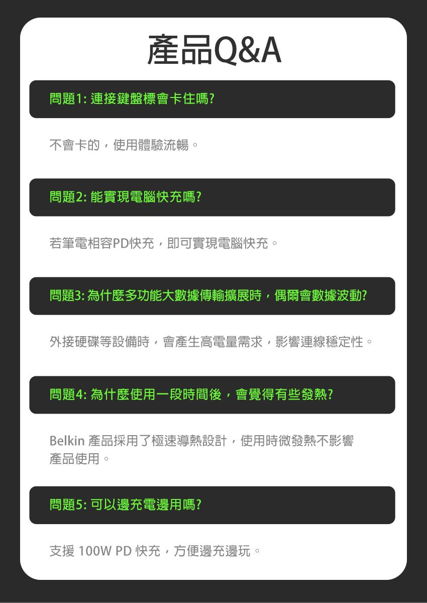 產品Q&A問題1:連接鍵盤標會卡住嗎?不會卡的,使用體驗流暢。問題2:能實現電腦快充嗎?若筆電相容PD快充,即可實現電腦快充。問題3: 為什麼多功能大數據傳輸擴展時,偶爾會數據波動?外接硬碟等設備時,會產生高電量需求,影響連線穩定性。問題4: 為什麼使用一段時間後,會覺得有些發熱?Belkin 產品採用了極速導熱設計,使用時微發熱不影響產品使用。問題5: 可以邊充電邊用嗎?支援 100W PD 快充,方便邊充邊玩。