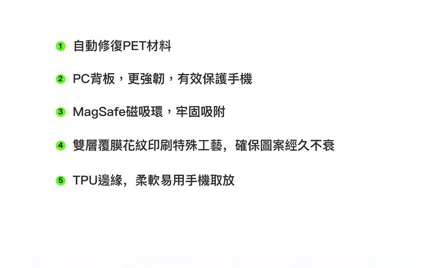 自動修復PET材料 PC背板,更強韌,有效保護手機3 MagSafe磁吸環,牢固吸附4 雙層覆膜花紋印刷特殊工藝,確保圖案經久不衰 TPU邊緣,柔軟易用手機取放