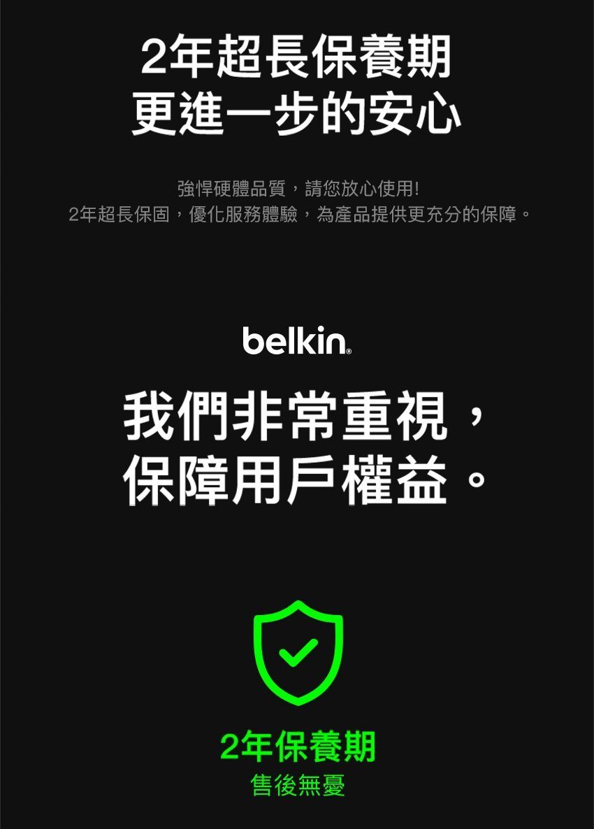 2年超長保養期更進一步的安心強悍硬體品質,請您放心使用!2年超長保固,優化服務體驗,為產品提供更充分的保障。belkin我們非常重視,保障用戶權益2年保養期售後無憂