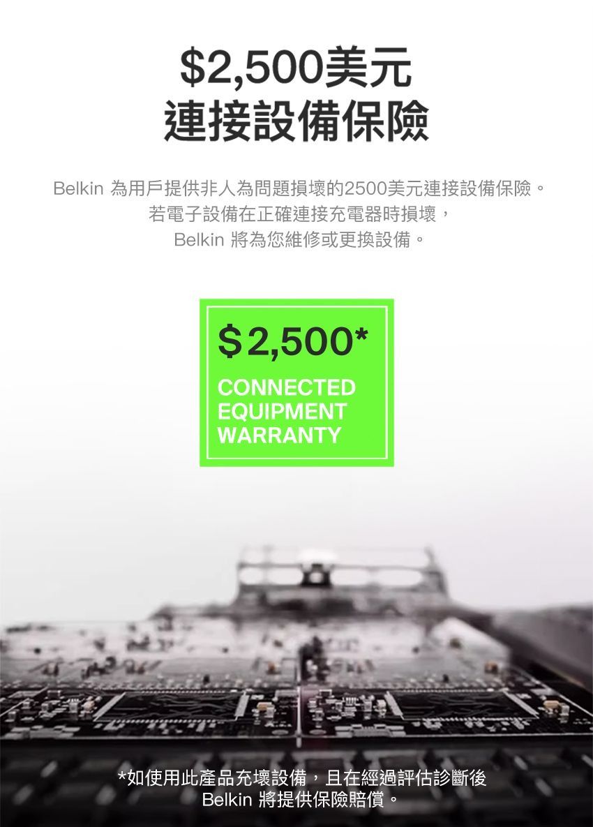 $2,500美元連接設備保險Belkin 為用戶提供非人為問題損壞的2500美元連接設備保險。若電子設備在正確連接充電器時損壞,Belkin 將為您維修或更換設備。$2,500*CONNECTEDEQUIPMENTWARRANTY*如使用此產品充壞設備,且在經過評估診斷後Belkin 將提供保險賠償。