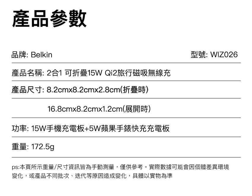 產品參數品牌:Belkin型號:WIZO26產品名稱: 2合1 可折疊15W Qi2旅行磁吸無線充產品尺寸: 8.2cmx8.2cmx2.8cm(折疊時)16.8cmx8.2cmx1.2cm(展開時)功率: 15W手機充電板+5W蘋果手錶快充充電板重量: 172.5gps:本頁所示重量/尺寸資訊皆為手動測量,僅供參考。實際數據可能會因個體差異環境變化,或產品不同批次迭代等原因造成變化,具體以實物為準